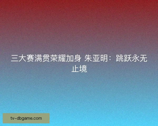 三大赛满贯荣耀加身 朱亚明：跳跃永无止境