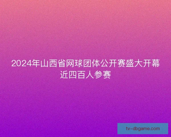 2024年山西省网球团体公开赛盛大开幕近四百人参赛