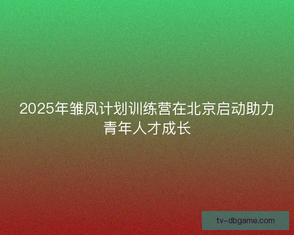 2025年雏凤计划训练营在北京启动助力青年人才成长